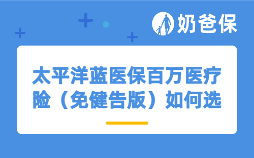 太平洋蓝医保百万医疗险(免健告版)如何选择保障版本?适合家庭投保吗?