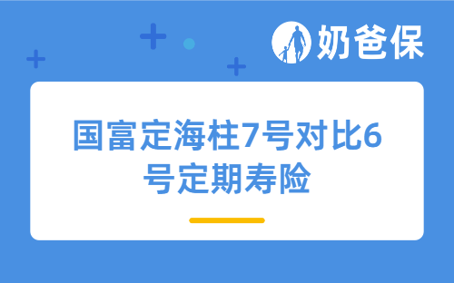国富定海柱7号对比6号定期寿险升级了哪些内容?价格涨了多少?